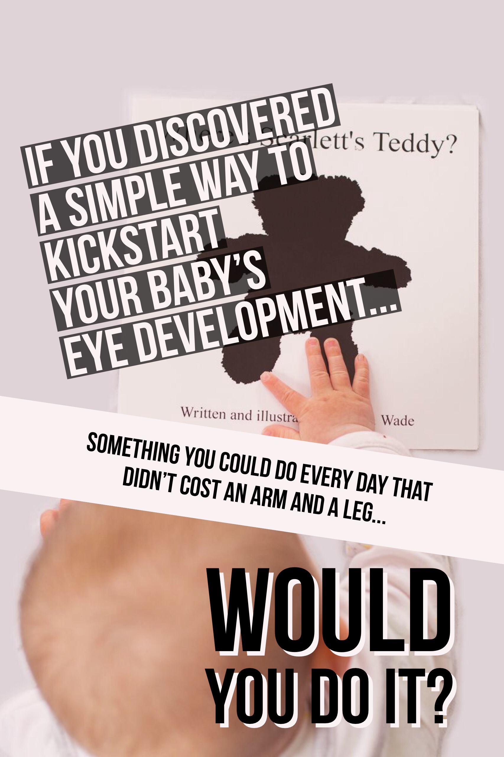 A picture of a baby engaging with their very own copy of 'Where's My Teddy?' overlaid with text that says: if you discovered a simple way to kickstart your baby's eye development, something you could do every day that didn't cost an arm and a leg, would you do it?